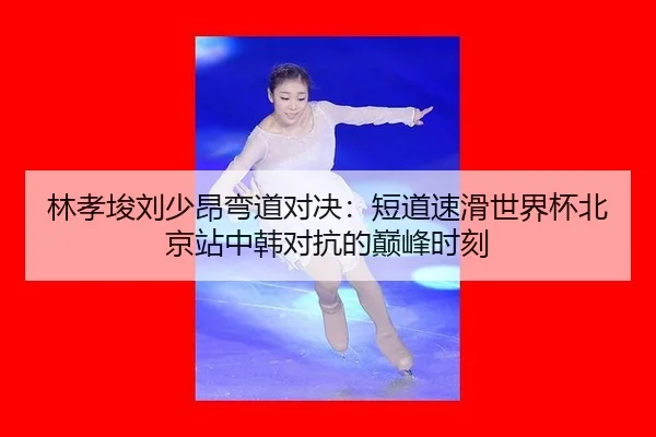 林孝埈刘少昂弯道对决：短道速滑世界杯北京站中韩对抗的巅峰时刻