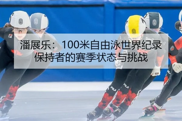 潘展乐：100米自由泳世界纪录保持者的赛季状态与挑战