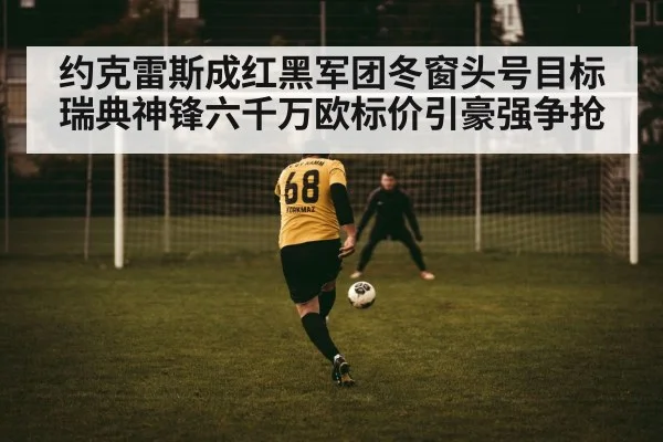 约克雷斯成红黑军团冬窗头号目标 瑞典神锋六千万欧标价引豪强争抢