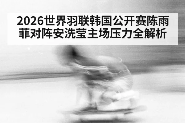 2026世界羽联韩国公开赛陈雨菲对阵安洗莹主场压力全解析