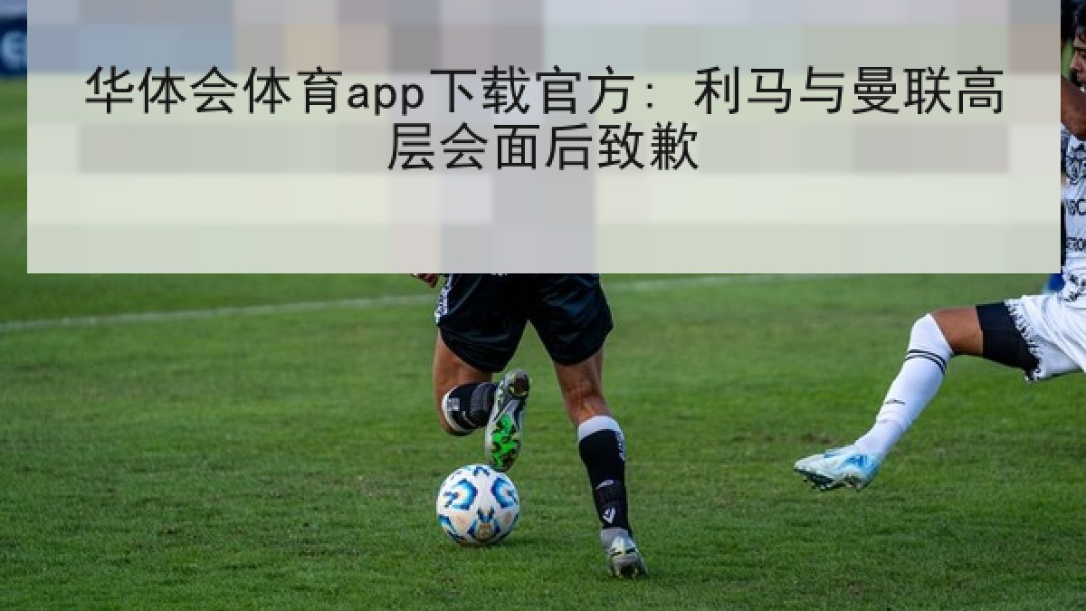 华体会体育app下载官方: 利马与曼联高层会面后致歉 华体会体育app下载官方: 利马与曼联高层会面后致歉